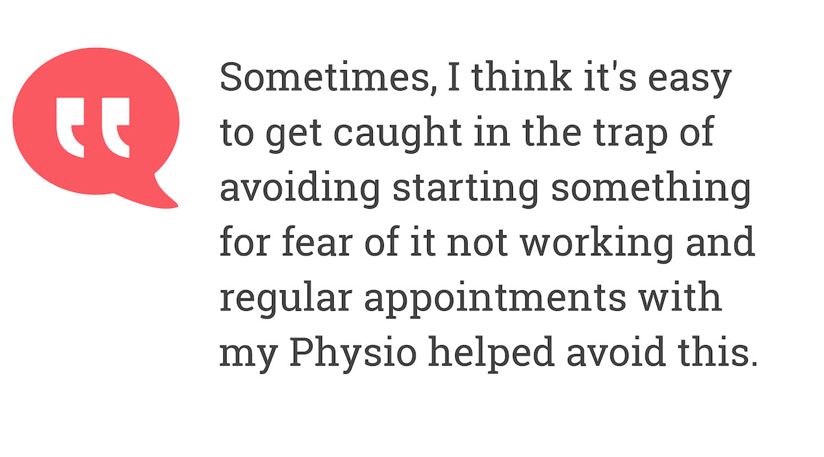 Sometimes, I think it's easy to get caught in trap of avoiding starting something for fear of it not working and regular appointments with my Physio helped avoid this.